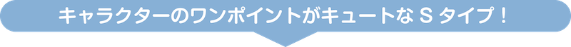 キャラクターのワンポイントがキュートなSタイプ！